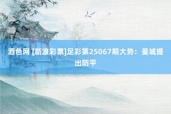 酒色网 [新浪彩票]足彩第25067期大势：曼城提出防平