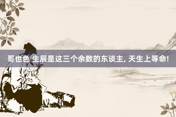 哥也色 生辰是这三个余数的东谈主, 天生上等命!