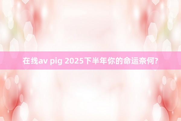 在线av pig 2025下半年你的命运奈何?
