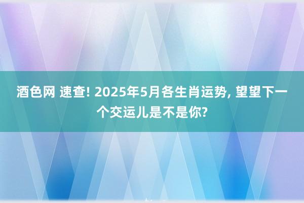酒色网 速查! 2025年5月各生肖运势, 望望下一个交运儿是不是你?