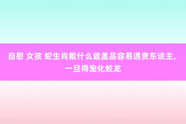 自慰 女孩 蛇生肖戴什么遮盖品容易遇贵东谈主， 一旦得宠化蛟龙