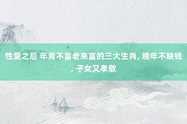 性爱之后 年青不富老来富的三大生肖， 晚年不缺钱， 子女又孝敬
