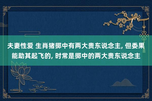 夫妻性爱 生肖猪掷中有两大贵东说念主， 但委果能助其起飞的， 时常是掷中的两大贵东说念主