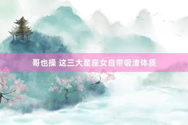 哥也操 这三大星座女自带吸渣体质