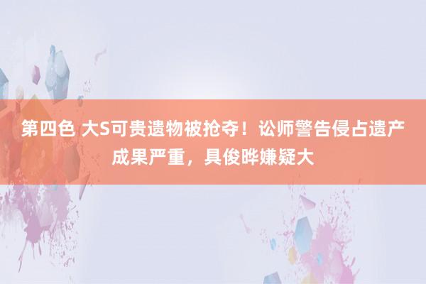 第四色 大S可贵遗物被抢夺！讼师警告侵占遗产成果严重，具俊晔嫌疑大