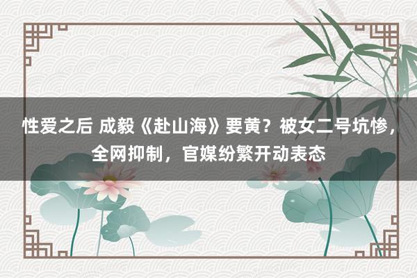 性爱之后 成毅《赴山海》要黄？被女二号坑惨，全网抑制，官媒纷繁开动表态