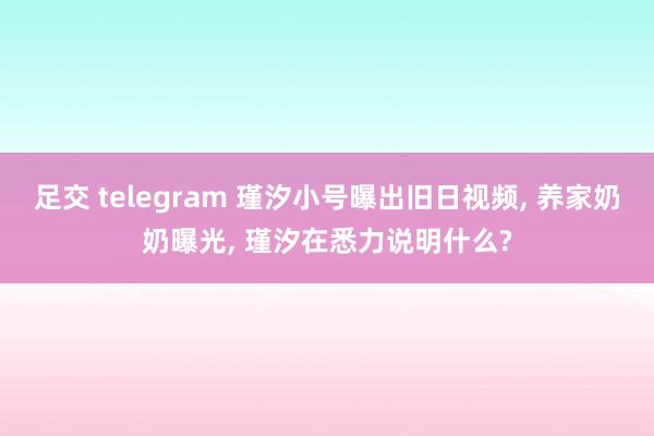 足交 telegram 瑾汐小号曝出旧日视频， 养家奶奶曝光， 瑾汐在悉力说明什么?