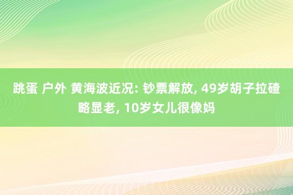 跳蛋 户外 黄海波近况: 钞票解放， 49岁胡子拉碴略显老， 10岁女儿很像妈