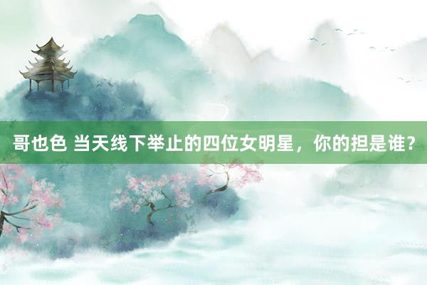 哥也色 当天线下举止的四位女明星，你的担是谁？