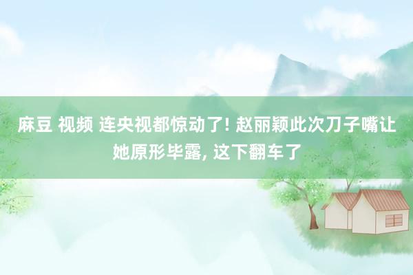 麻豆 视频 连央视都惊动了! 赵丽颖此次刀子嘴让她原形毕露， 这下翻车了