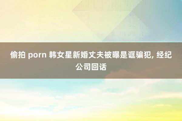 偷拍 porn 韩女星新婚丈夫被曝是诓骗犯， 经纪公司回话
