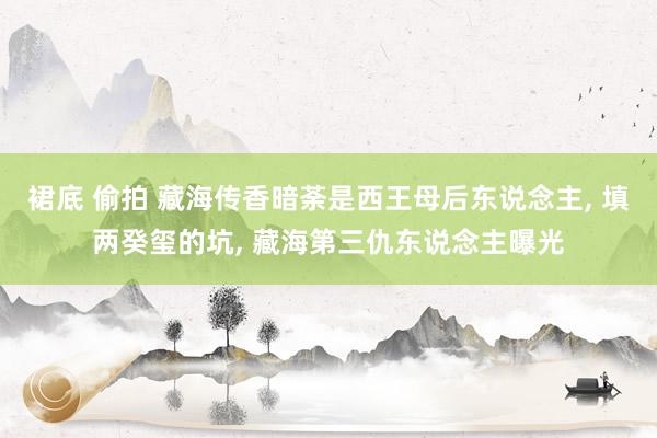 裙底 偷拍 藏海传香暗荼是西王母后东说念主， 填两癸玺的坑， 藏海第三仇东说念主曝光