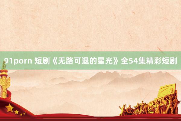 91porn 短剧《无路可退的星光》全54集精彩短剧