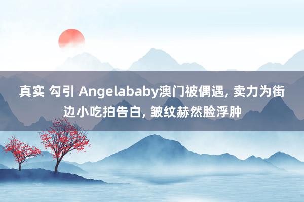 真实 勾引 Angelababy澳门被偶遇， 卖力为街边小吃拍告白， 皱纹赫然脸浮肿