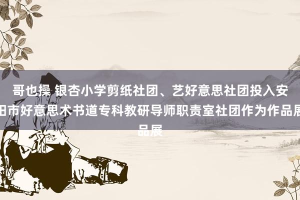 哥也操 银杏小学剪纸社团、艺好意思社团投入安阳市好意思术书道专科教研导师职责室社团作为作品展