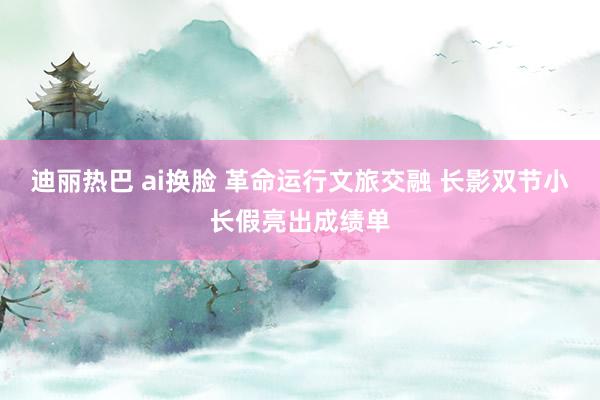 迪丽热巴 ai换脸 革命运行文旅交融 长影双节小长假亮出成绩单