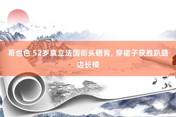 哥也色 52岁袁立法国街头晒背， 穿裙子获胜趴路边长椅