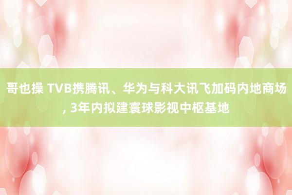 哥也操 TVB携腾讯、华为与科大讯飞加码内地商场， 3年内拟建寰球影视中枢基地