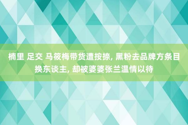 楠里 足交 马筱梅带货遭按捺， 黑粉去品牌方条目换东谈主， 却被婆婆张兰温情以待