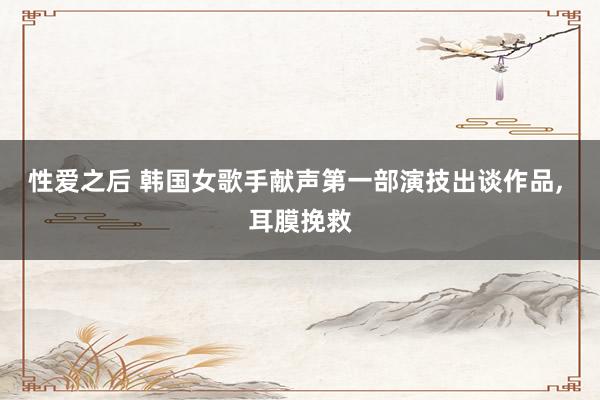 性爱之后 韩国女歌手献声第一部演技出谈作品， 耳膜挽救