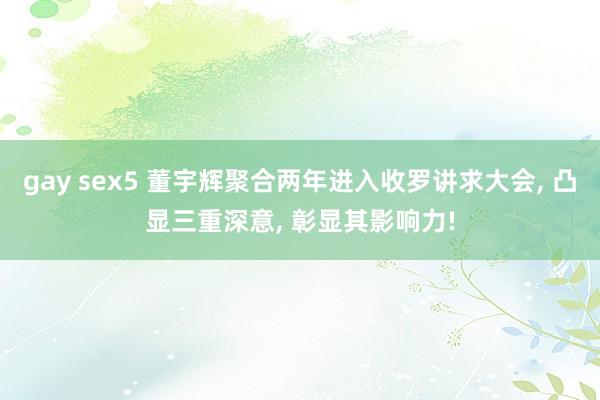 gay sex5 董宇辉聚合两年进入收罗讲求大会， 凸显三重深意， 彰显其影响力!