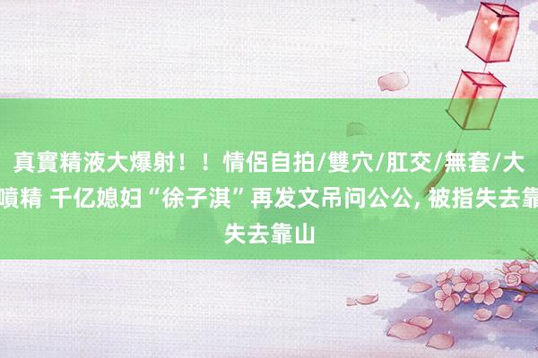 真實精液大爆射！！情侶自拍/雙穴/肛交/無套/大量噴精 千亿媳妇“徐子淇”再发文吊问公公， 被指失去靠山