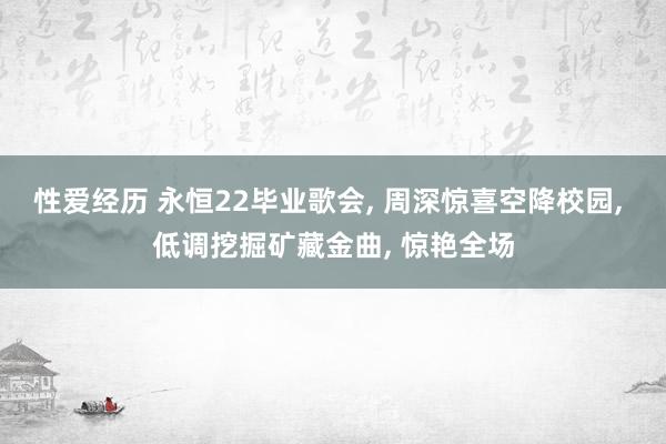 性爱经历 永恒22毕业歌会， 周深惊喜空降校园， 低调挖掘矿藏金曲， 惊艳全场