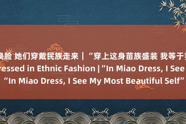 刘涛 ai换脸 她们穿戴民族走来｜“穿上这身苗族盛装 我等于我方最好意思的样式” Dressed in Ethnic Fashion |“In Miao Dress， I See My Most Beautiful Self”