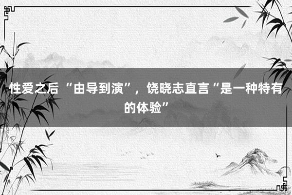 性爱之后 “由导到演”，饶晓志直言“是一种特有的体验”