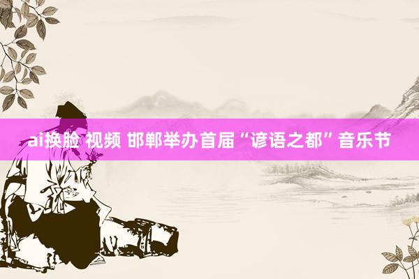 ai换脸 视频 邯郸举办首届“谚语之都”音乐节