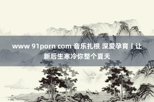 www 91porn com 音乐扎根 深爱孕育丨让新后生寒冷你整个夏天