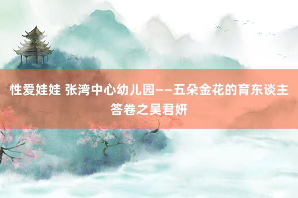 性爱娃娃 张湾中心幼儿园——五朵金花的育东谈主答卷之吴君妍