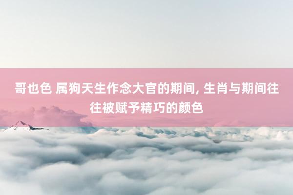 哥也色 属狗天生作念大官的期间， 生肖与期间往往被赋予精巧的颜色