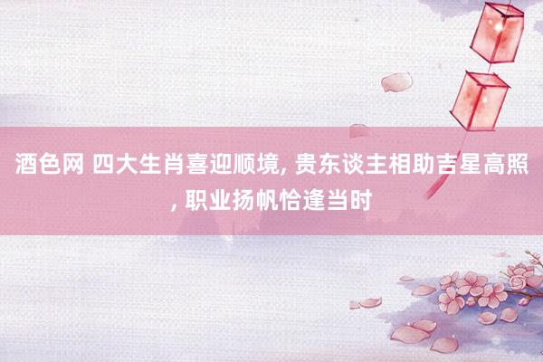 酒色网 四大生肖喜迎顺境， 贵东谈主相助吉星高照， 职业扬帆恰逢当时
