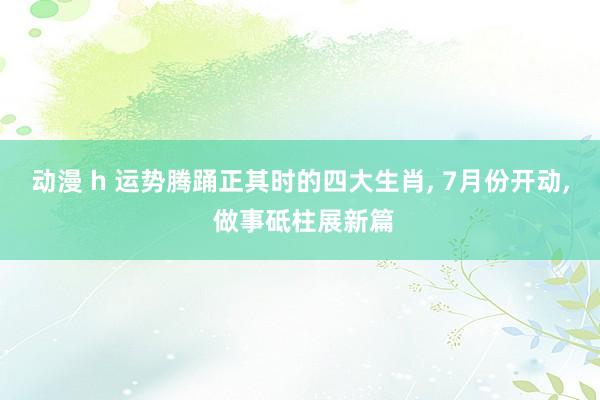 动漫 h 运势腾踊正其时的四大生肖， 7月份开动， 做事砥柱展新篇